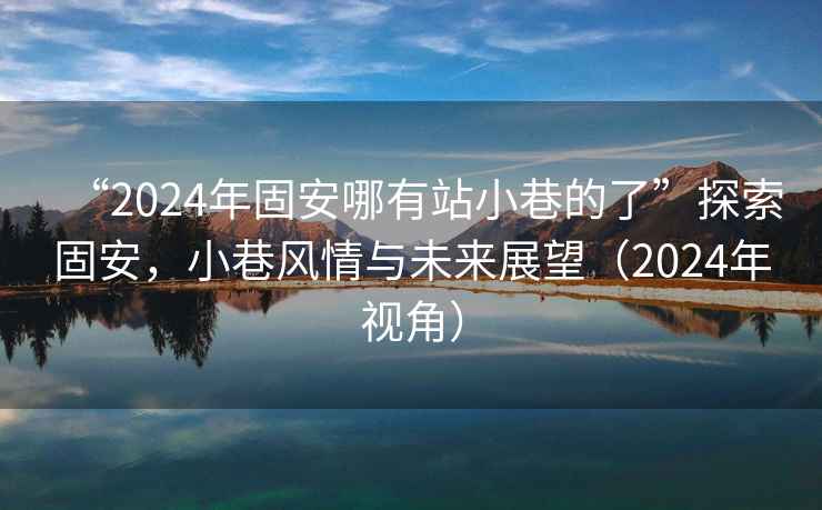 “2024年固安哪有站小巷的了”探索固安，小巷風(fēng)情與未來(lái)展望（2024年視角）