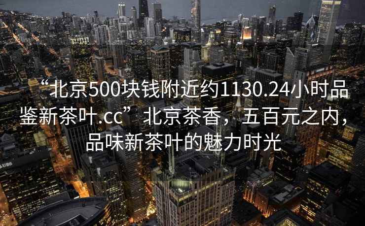 “北京500塊錢附近約1130.24小時品鑒新茶葉.cc”北京茶香，五百元之內，品味新茶葉的魅力時光