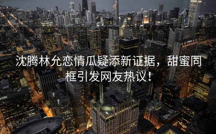 沈騰林允戀情瓜疑添新證據(jù)，甜蜜同框引發(fā)網(wǎng)友熱議！