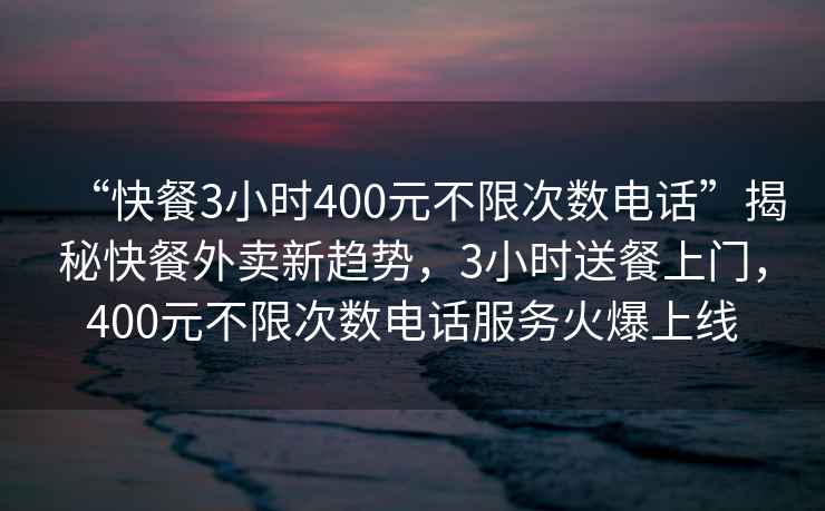 “快餐3小時(shí)400元不限次數(shù)電話”揭秘快餐外賣新趨勢(shì)，3小時(shí)送餐上門，400元不限次數(shù)電話服務(wù)火爆上線