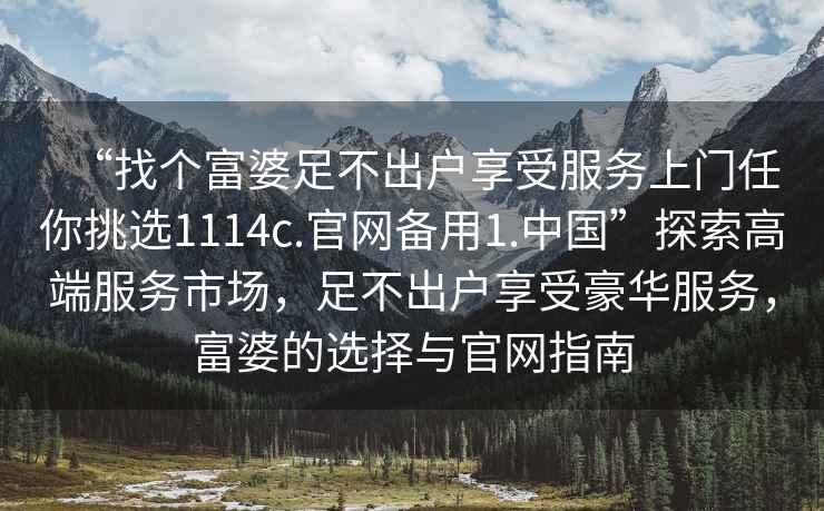 “找個富婆足不出戶享受服務(wù)上門任你挑選1114c.官網(wǎng)備用1.中國”探索高端服務(wù)市場，足不出戶享受豪華服務(wù)，富婆的選擇與官網(wǎng)指南
