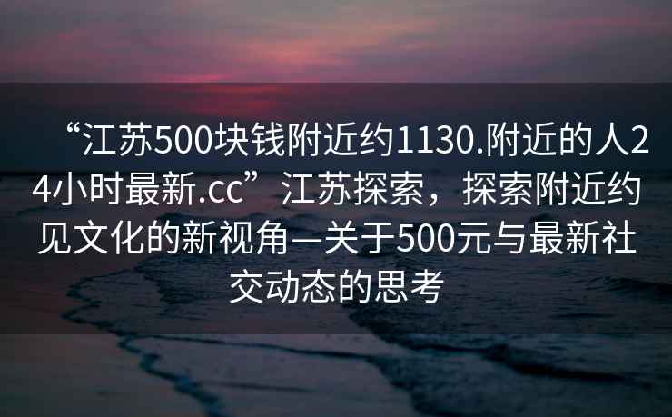“江蘇500塊錢附近約1130.附近的人24小時最新.cc”江蘇探索，探索附近約見文化的新視角—關(guān)于500元與最新社交動態(tài)的思考
