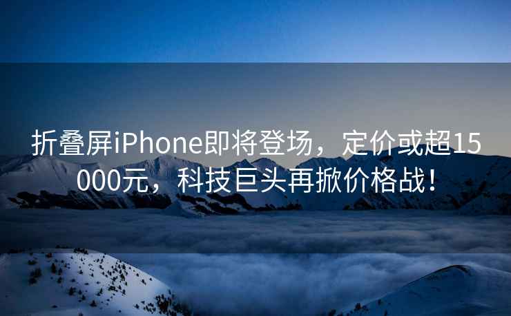 折疊屏iPhone即將登場，定價或超15000元，科技巨頭再掀價格戰(zhàn)！