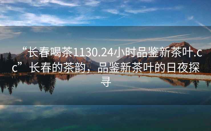 “長春喝茶1130.24小時品鑒新茶葉.cc”長春的茶韻，品鑒新茶葉的日夜探尋