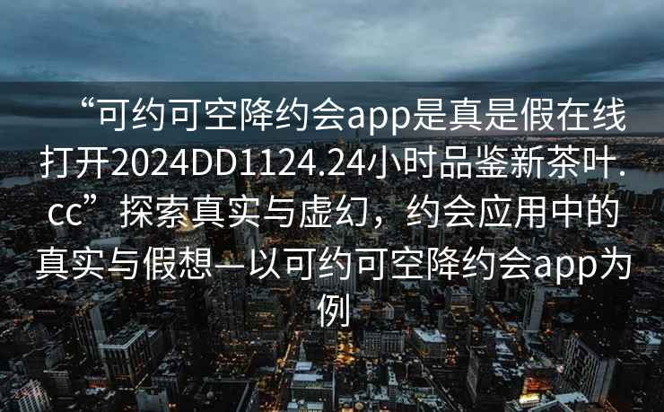 “可約可空降約會(huì)app是真是假在線打開2024DD1124.24小時(shí)品鑒新茶葉.cc”探索真實(shí)與虛幻，約會(huì)應(yīng)用中的真實(shí)與假想—以可約可空降約會(huì)app為例