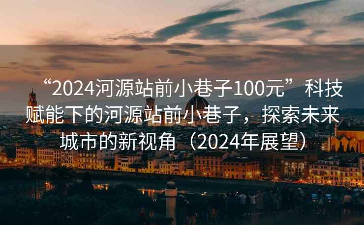 “2024河源站前小巷子100元”科技賦能下的河源站前小巷子，探索未來(lái)城市的新視角（2024年展望）