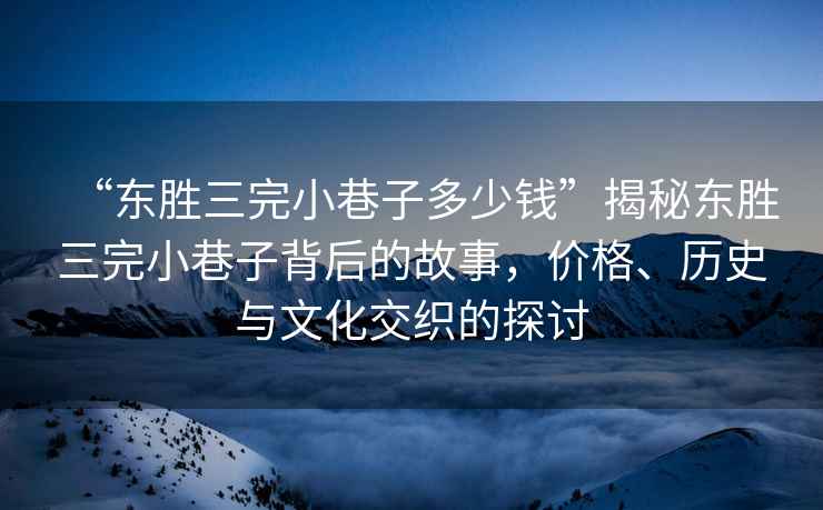 “東勝三完小巷子多少錢”揭秘東勝三完小巷子背后的故事，價(jià)格、歷史與文化交織的探討
