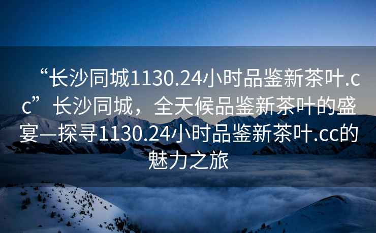 “長(zhǎng)沙同城1130.24小時(shí)品鑒新茶葉.cc”長(zhǎng)沙同城，全天候品鑒新茶葉的盛宴—探尋1130.24小時(shí)品鑒新茶葉.cc的魅力之旅