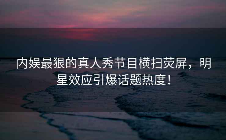 內(nèi)娛最狠的真人秀節(jié)目橫掃熒屏，明星效應引爆話題熱度！