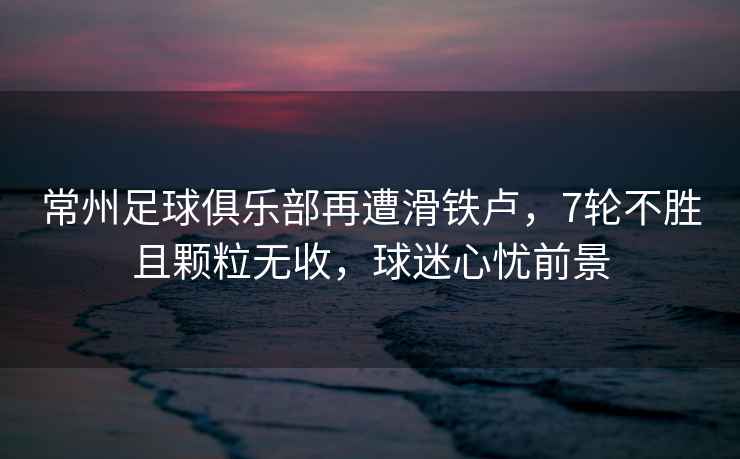 常州足球俱樂部再遭滑鐵盧，7輪不勝且顆粒無收，球迷心憂前景