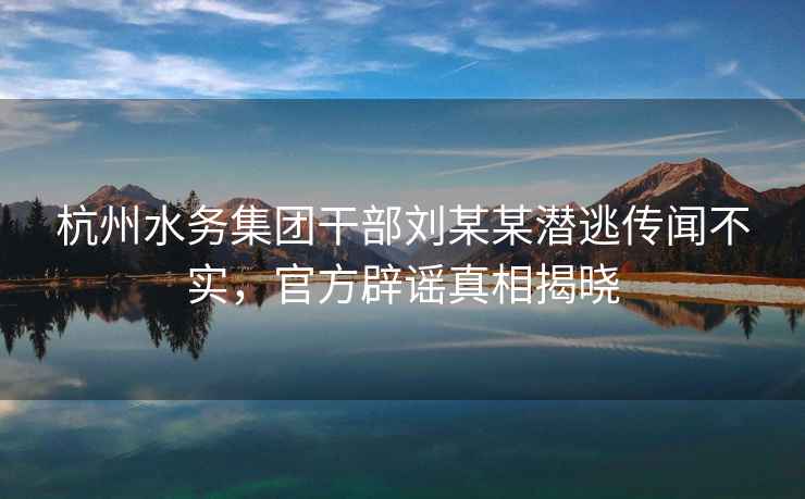 杭州水務(wù)集團干部劉某某潛逃傳聞不實，官方辟謠真相揭曉