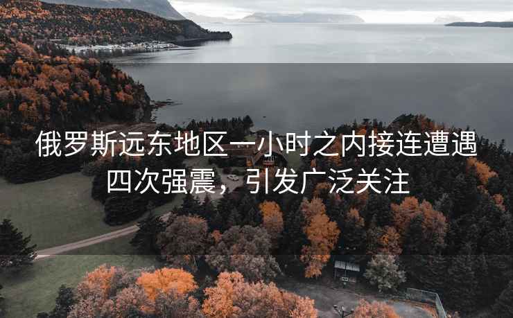俄羅斯遠(yuǎn)東地區(qū)一小時(shí)之內(nèi)接連遭遇四次強(qiáng)震，引發(fā)廣泛關(guān)注