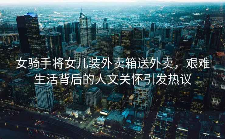 女騎手將女兒裝外賣箱送外賣，艱難生活背后的人文關(guān)懷引發(fā)熱議