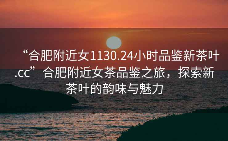 “合肥附近女1130.24小時(shí)品鑒新茶葉.cc”合肥附近女茶品鑒之旅，探索新茶葉的韻味與魅力