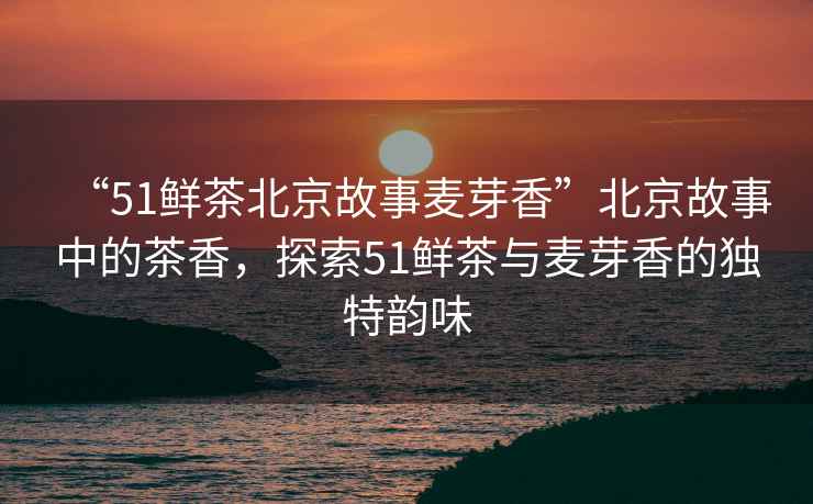 “51鮮茶北京故事麥芽香”北京故事中的茶香，探索51鮮茶與麥芽香的獨(dú)特韻味