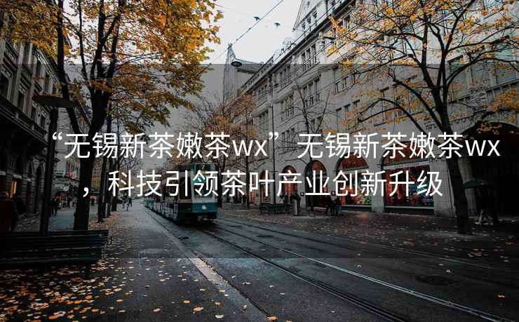 “無錫新茶嫩茶wx”無錫新茶嫩茶wx，科技引領(lǐng)茶葉產(chǎn)業(yè)創(chuàng)新升級