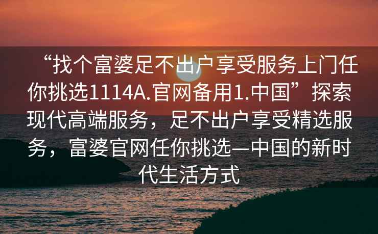 “找個富婆足不出戶享受服務(wù)上門任你挑選1114A.官網(wǎng)備用1.中國”探索現(xiàn)代高端服務(wù)，足不出戶享受精選服務(wù)，富婆官網(wǎng)任你挑選—中國的新時代生活方式