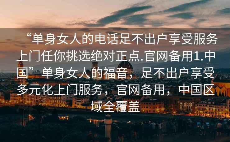 “單身女人的電話足不出戶(hù)享受服務(wù)上門(mén)任你挑選絕對(duì)正點(diǎn).官網(wǎng)備用1.中國(guó)”單身女人的福音，足不出戶(hù)享受多元化上門(mén)服務(wù)，官網(wǎng)備用，中國(guó)區(qū)域全覆蓋
