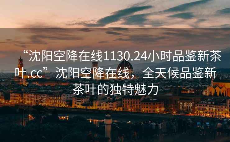 “沈陽空降在線1130.24小時品鑒新茶葉.cc”沈陽空降在線，全天候品鑒新茶葉的獨特魅力