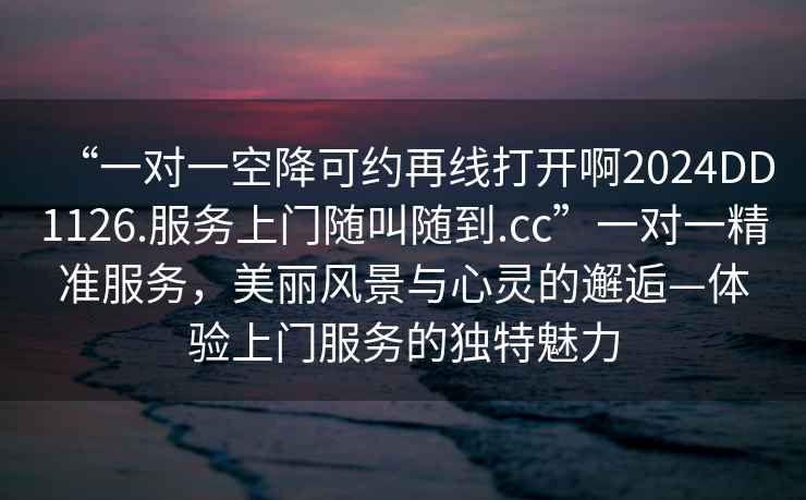 “一對一空降可約再線打開啊2024DD1126.服務(wù)上門隨叫隨到.cc”一對一精準(zhǔn)服務(wù)，美麗風(fēng)景與心靈的邂逅—體驗(yàn)上門服務(wù)的獨(dú)特魅力