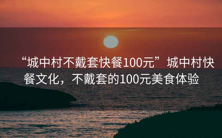 “城中村不戴套快餐100元”城中村快餐文化，不戴套的100元美食體驗