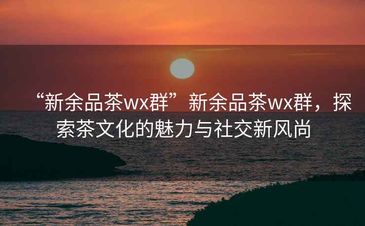 “新余品茶wx群”新余品茶wx群，探索茶文化的魅力與社交新風(fēng)尚