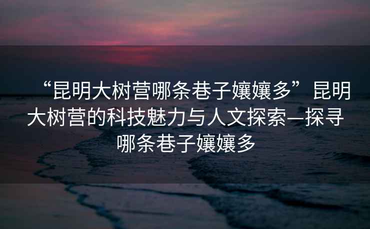 “昆明大樹營(yíng)哪條巷子?jì)鷭唷崩ッ鞔髽錉I(yíng)的科技魅力與人文探索—探尋哪條巷子?jì)鷭? alt=