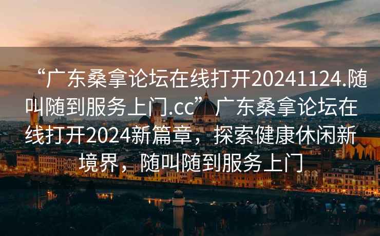 “廣東桑拿論壇在線打開(kāi)20241124.隨叫隨到服務(wù)上門(mén).cc”廣東桑拿論壇在線打開(kāi)2024新篇章，探索健康休閑新境界，隨叫隨到服務(wù)上門(mén)