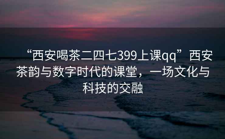 “西安喝茶二四七399上課qq”西安茶韻與數(shù)字時(shí)代的課堂，一場(chǎng)文化與科技的交融