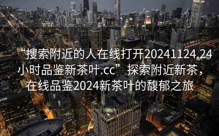 “搜索附近的人在線打開(kāi)20241124.24小時(shí)品鑒新茶葉.cc”探索附近新茶，在線品鑒2024新茶葉的馥郁之旅