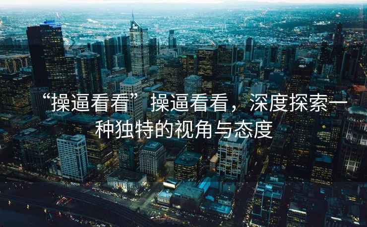 “操逼看看”操逼看看，深度探索一種獨(dú)特的視角與態(tài)度