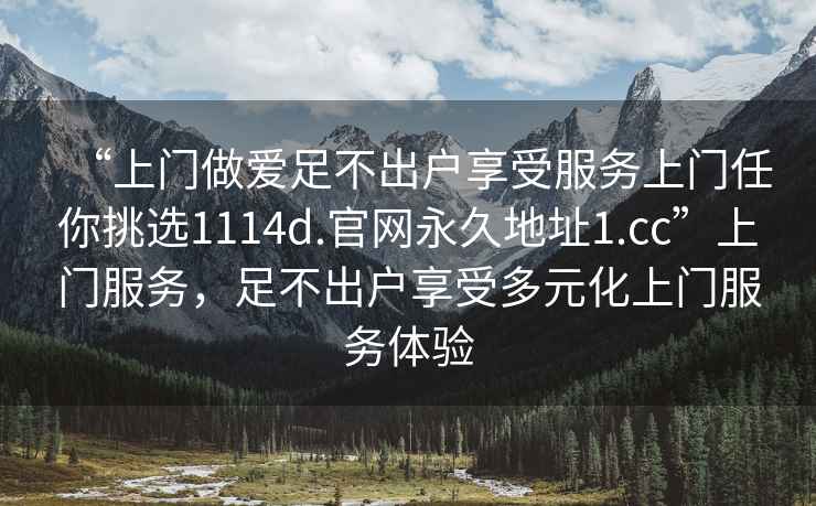 “上門做愛足不出戶享受服務(wù)上門任你挑選1114d.官網(wǎng)永久地址1.cc”上門服務(wù)，足不出戶享受多元化上門服務(wù)體驗