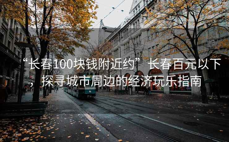 “長春100塊錢附近約”長春百元以下，探尋城市周邊的經(jīng)濟(jì)玩樂指南