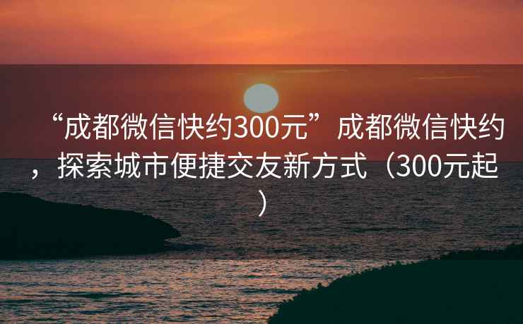 “成都微信快約300元”成都微信快約，探索城市便捷交友新方式（300元起）