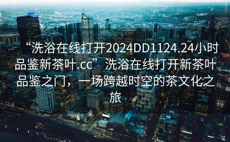 “洗浴在線打開2024DD1124.24小時(shí)品鑒新茶葉.cc”洗浴在線打開新茶葉品鑒之門，一場(chǎng)跨越時(shí)空的茶文化之旅