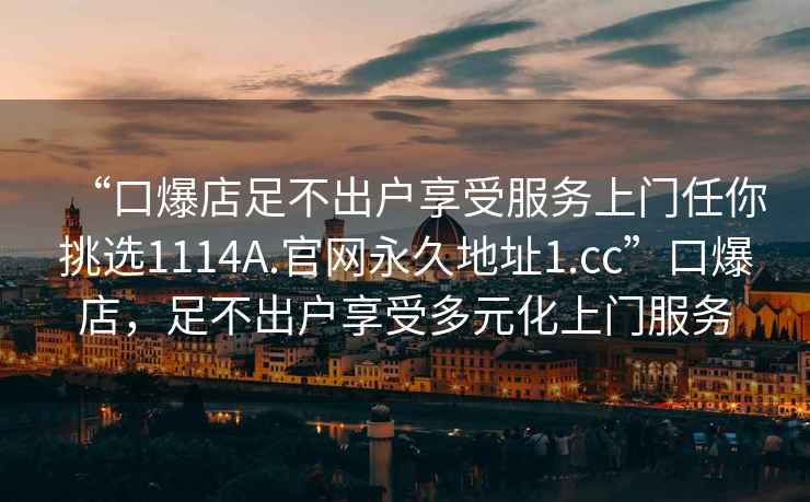 “口爆店足不出戶享受服務(wù)上門任你挑選1114A.官網(wǎng)永久地址1.cc”口爆店，足不出戶享受多元化上門服務(wù)