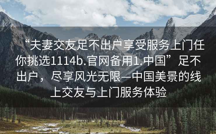 “夫妻交友足不出戶享受服務(wù)上門任你挑選1114b.官網(wǎng)備用1.中國”足不出戶，盡享風(fēng)光無限—中國美景的線上交友與上門服務(wù)體驗(yàn)