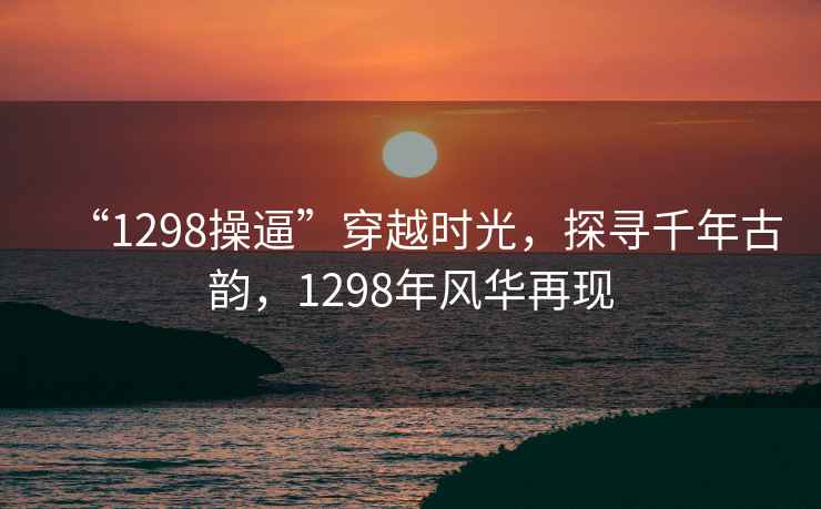 “1298操逼”穿越時光，探尋千年古韻，1298年風華再現(xiàn)
