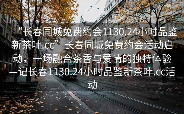 “長春同城免費(fèi)約會1130.24小時品鑒新茶葉.cc”長春同城免費(fèi)約會活動啟動，一場融合茶香與愛情的獨(dú)特體驗(yàn)—記長春1130.24小時品鑒新茶葉.cc活動