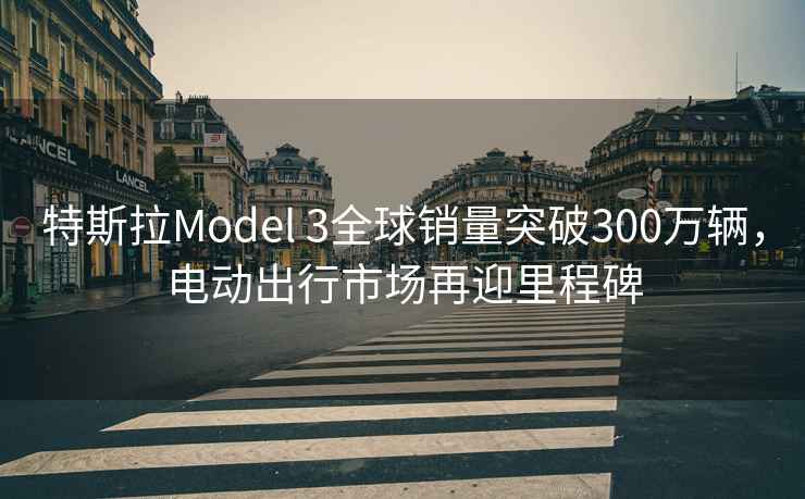 特斯拉Model 3全球銷量突破300萬輛，電動出行市場再迎里程碑