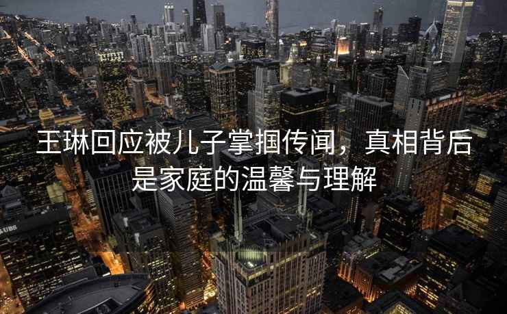 王琳回應(yīng)被兒子掌摑傳聞，真相背后是家庭的溫馨與理解
