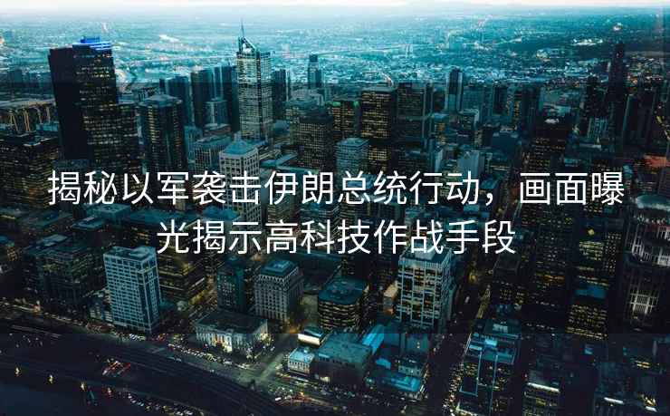 揭秘以軍襲擊伊朗總統(tǒng)行動(dòng)，畫面曝光揭示高科技作戰(zhàn)手段
