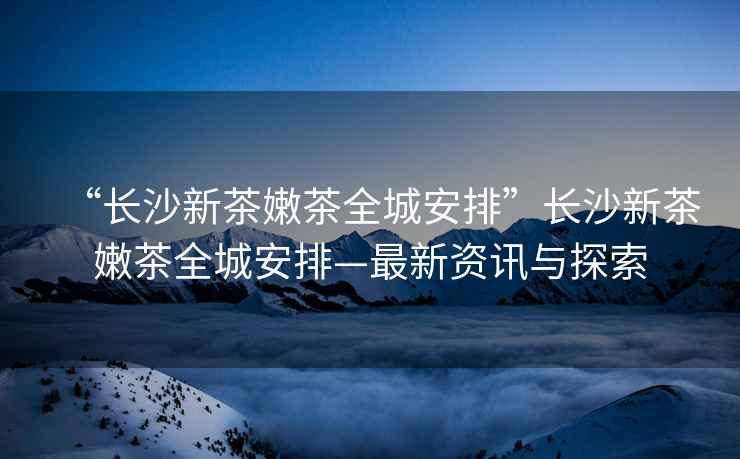 “長沙新茶嫩茶全城安排”長沙新茶嫩茶全城安排—最新資訊與探索