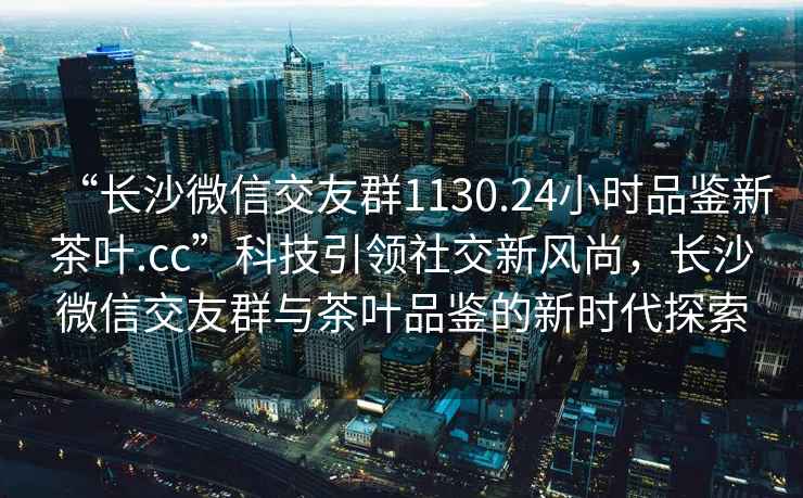 “長沙微信交友群1130.24小時品鑒新茶葉.cc”科技引領(lǐng)社交新風(fēng)尚，長沙微信交友群與茶葉品鑒的新時代探索