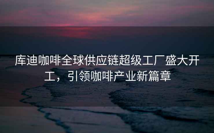 庫(kù)迪咖啡全球供應(yīng)鏈超級(jí)工廠盛大開(kāi)工，引領(lǐng)咖啡產(chǎn)業(yè)新篇章