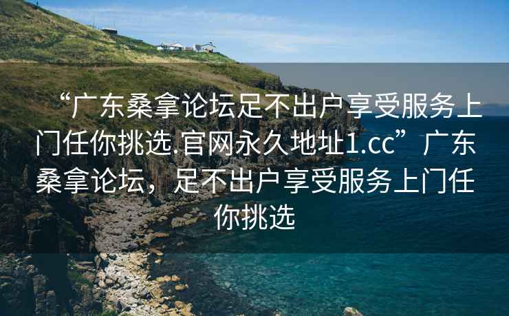 “廣東桑拿論壇足不出戶享受服務上門任你挑選.官網(wǎng)永久地址1.cc”廣東桑拿論壇，足不出戶享受服務上門任你挑選