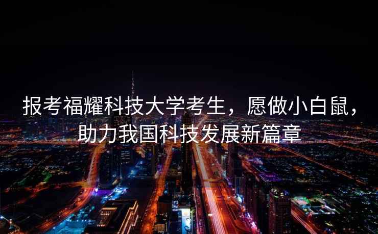 報考福耀科技大學考生，愿做小白鼠，助力我國科技發(fā)展新篇章