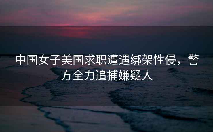 中國(guó)女子美國(guó)求職遭遇綁架性侵，警方全力追捕嫌疑人