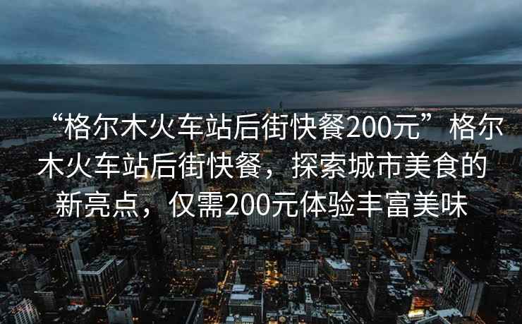 “格爾木火車站后街快餐200元”格爾木火車站后街快餐，探索城市美食的新亮點(diǎn)，僅需200元體驗(yàn)豐富美味