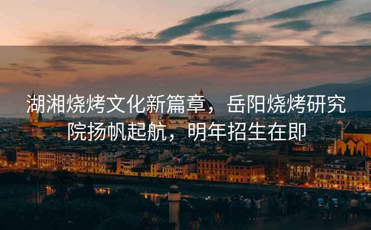 湖湘燒烤文化新篇章，岳陽(yáng)燒烤研究院揚(yáng)帆起航，明年招生在即